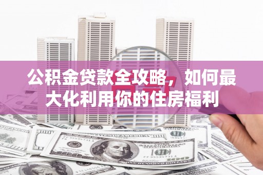 永安公积金贷款全攻略，如何最大化利用你的住房福利
